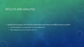 RESULTS AND ANALYSIS
• Following the procedure, for each of the observation measurement two different plots are plotted
• Centroid Variation in x, y coordinates ( with zero-mean error)
• RMS tracking error (on 1 min, 30 min, 50 min)
 