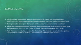 CONCLUSIONS
• This analysis was meant for the telescope adjustments to get the tracking and image quality
specifications. The performance have been tested on datasets Main Port, Side Port 1 and Side Port 2.
• Training related to Telescope control system, rotator, adapter and guider were not undertaken.
• A total of 12 tracking measurements have been taken altogether on all three ports, out of which there
are three values 0.107, 0.131, 0.147 which are greater than the specified value of 0.1 arcsec.
• From the measurements, it can be seen that the tracking of the telescope is well within the specified
values of 0.1 arcsec RMS for less than 1 min and 0.11 arcsec RMS for less than 1 hour.
 
