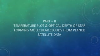 PART – II
TEMPERATURE PLOT & OPTICAL DEPTH OF STAR
FORMING MOLECULAR CLOUDS FROM PLANCK
SATELLITE DATA
 