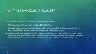 WHAT ARE MOLECULAR CLOUDS?
• A molecular cloud is an accumulation of interstellar gas and dust.
• The temperature of these clouds vary from 10 to 30 kelvin.
• Primarily, these consist of molecular hydrogen along with traces of CO and other species. Their size can
be as big as 600 light years and mass as high as several million solar masses.
• The density of these regions is also high ranging in the order of 1012 particles/m3. Particles in these
regions are mostly in molecular form rather than atomic, and thus these high dense regions are called
molecular clouds. These molecular clouds contain enough mass to make a million stars like sun.
 