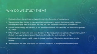 WHY DO WE STUDY THEM?
• Molecular clouds play an important galactic role in the formation of massive stars.
• These massive stars, formed in them, provide the main energy sources for the interstellar medium,
partly by destroying their birth clouds and recycling their matter back into more diffuse forms.
• Also for understanding the dynamics of the interstellar medium and ultimately the evolution of galaxies
as a whole
• Different types of molecules have been detected in the molecular clouds such as water, ammonia, ethyl
alcohol, even sugar and amino acids like glycine (C2H5NO2) the basic molecules of life.
• Molecular clouds present a wide range of physical conditions (illumination, density, star-forming
activity)
• Therefore they are ideal for studying the emission properties of dust grains and their evolution
 