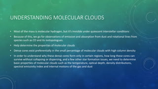 UNDERSTANDING MOLECULAR CLOUDS
• Most of the mass is molecular hydrogen, but it’s invisible under quiescent interstellar conditions
• Because of this, we go for observations of emission and absorption from dust and rotational lines from
species such as CO and its isotopologues.
• Help determine the properties of molecular clouds
• Dense cores exist preferentially in the small percentage of molecular clouds with high column density
• In order to understand why these dense cores form only in certain regions, how long these cores can
survive without collapsing or dispersing, and a few other star formation issues, we need to determine
basic properties of molecular clouds such as the temperature, optical depth, density distributions,
spectral emissivity index and internal motions of the gas and dust
 