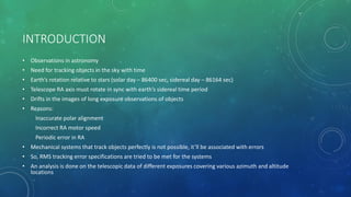 INTRODUCTION
• Observations in astronomy
• Need for tracking objects in the sky with time
• Earth’s rotation relative to stars (solar day – 86400 sec, sidereal day – 86164 sec)
• Telescope RA axis must rotate in sync with earth’s sidereal time period
• Drifts in the images of long exposure observations of objects
• Reasons:
Inaccurate polar alignment
Incorrect RA motor speed
Periodic error in RA
• Mechanical systems that track objects perfectly is not possible, it’ll be associated with errors
• So, RMS tracking error specifications are tried to be met for the systems
• An analysis is done on the telescopic data of different exposures covering various azimuth and altitude
locations
 