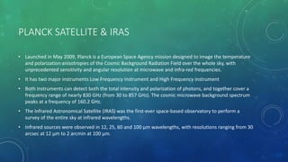 PLANCK SATELLITE & IRAS
• Launched in May 2009, Planck is a European Space Agency mission designed to image the temperature
and polarization anisotropies of the Cosmic Background Radiation Field over the whole sky, with
unprecedented sensitivity and angular resolution at microwave and infra-red frequencies.
• It has two major instruments Low Frequency instrument and High Frequency instrument
• Both instruments can detect both the total intensity and polarization of photons, and together cover a
frequency range of nearly 830 GHz (from 30 to 857 GHz). The cosmic microwave background spectrum
peaks at a frequency of 160.2 GHz.
• The Infrared Astronomical Satellite (IRAS) was the first-ever space-based observatory to perform a
survey of the entire sky at infrared wavelengths.
• Infrared sources were observed in 12, 25, 60 and 100 µm wavelengths, with resolutions ranging from 30
arcsec at 12 µm to 2 arcmin at 100 µm.
 