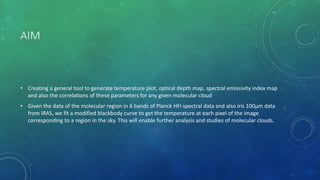 AIM
• Creating a general tool to generate temperature plot, optical depth map, spectral emissivity index map
and also the correlations of these parameters for any given molecular cloud
• Given the data of the molecular region in 6 bands of Planck HFI spectral data and also iris 100µm data
from IRAS, we fit a modified blackbody curve to get the temperature at each pixel of the image
corresponding to a region in the sky. This will enable further analysis and studies of molecular clouds.
 