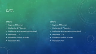 DATA
143GHz:
• Regime : Millimeter
• Pixel scale : 1.7’ (arcmin)
• Pixel units : K (brightness temperature)
• Resolution : 7.1’
• Coordinate system : Galactic
• Projection : Tan
217GHz:
• Regime : Millimeter
• Pixel scale : 1.7’ (arcmin)
• Pixel units : K (brightness temperature)
• Resolution : 5.5’
• Coordinate system : Galactic
• Projection : Tan
 