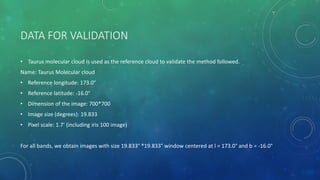 DATA FOR VALIDATION
• Taurus molecular cloud is used as the reference cloud to validate the method followed.
Name: Taurus Molecular cloud
• Reference longitude: 173.0°
• Reference latitude: -16.0°
• Dimension of the image: 700*700
• Image size (degrees): 19.833
• Pixel scale: 1.7’ (including iris 100 image)
For all bands, we obtain images with size 19.833° *19.833° window centered at l = 173.0° and b = -16.0°
 