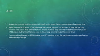 AIM
• Analyse the centroid position variations through entire image frames over considered exposure time
• Based on the specifications of the telescope mechanical systems, it is required to have the tracking
accuracy <0.1 arcsec RMS for less than one minute in closed loop for wind inside the dome <3m/s and
<0.11 arcsec RMS for less than one hour in closed loop for wind inside the dome <3m/s
• From the plots obtained for RMS tracking error, it’s required to get the tracking error under specification
for entire sky coverage
 