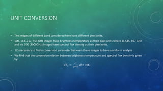 UNIT CONVERSION
• The images of different band considered here have different pixel units.
• 100, 143, 217, 353 GHz images have brightness temperature as their pixel units where as 545, 857 GHz
and iris 100 (3000GHz) images have spectral flux density as their pixel units.
• It’s necessary to find a conversion parameter between these images to have a uniform analysis
• We find that the conversion relation between brightness temperature and spectral flux density is given
by:
𝑑𝑇 𝑏 =
𝑐2
2ν2
𝑘
𝑑𝐼𝑣 [Kb]
 