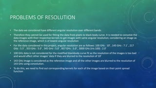 PROBLEMS OF RESOLUTION
• The data we considered have different angular resolution over different bands.
• Therefore they cannot be used for fitting the data from pixels to black body curve. It is needed to convolve the
data images with their respective kernels to get images with same angular resolution, considering an image as
the reference image, which is of lowest angular resolution
• For the data considered in this project, angular resolution are as follows: 100 GHz : 10’ , 143 GHz : 7.1’ , 217
GHz : 5.5’ , 353 GHz : 5.0’ , 545 GHz : 5.0’ , 857 GHz : 5.0’ , 3000 GHz (iris 100) : 2.0’
• 100 GHz data is not considered for the modified blackbody curve fit as the resolution of the images is too bad
and would affect other images’ data if they are blurred to the resolution of 10’
• 143 GHz image is considered as the reference image and all the other images are blurred to the resolution of
143 GHz using convolution.
• To do this, we need to find out corresponding kernels for each of the image based on their point spread
function
 