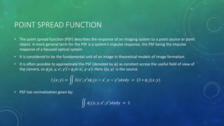 POINT SPREAD FUNCTION
• The point spread function (PSF) describes the response of an imaging system to a point source or point
object. A more general term for the PSF is a system’s impulse response, the PSF being the impulse
response of a focused optical system.
• It is considered to be the fundamental unit of an image in theoretical models of image formation.
• It is often possible to approximate the PSF (denoted by ψ) as constant across the useful field of view of
the camera, so ψj(x, y, x′, y′) = ψj(x−x′, y−y′). Here S(x, y) is the source.
𝐼𝑗(𝑥, 𝑦) = 𝑆(𝑥′, 𝑦′)𝜓𝑗(𝑥 − 𝑥′, 𝑦 − 𝑦′)𝑑𝑥𝑑𝑦 = (𝑆 ⋆ 𝜓𝑗)(𝑥, 𝑦)
• PSF has normalization given by:
𝜓𝑗(𝑥, 𝑦, 𝑥′, 𝑦′)𝑑𝑥𝑑𝑦 = 1
 