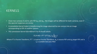 KERNELS
• Given two cameras A and B, with PSF ψA and ψB , the images will be different for both cameras, even if
the spectral responses are similar.
• A convolution kernel helps in transforming the image observed by one camera into an image
corresponding to PSF of another camera.
• The convolution kernel K{A⇒B}from A to B should satisfy:
𝐾{𝐴⇒B} = FT−1 (𝐹𝑇(ψ 𝐵)
fA
𝐹𝑇(ψA)
)
Where FT is Fourier Transform, FT−1 is inverse Fourier Transform, ψA is source PSF and ψB target PSF and is
fA is suitable low-pass filter
 