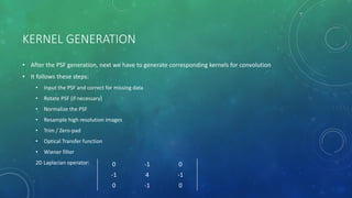 KERNEL GENERATION
• After the PSF generation, next we have to generate corresponding kernels for convolution
• It follows these steps:
• Input the PSF and correct for missing data
• Rotate PSF (if necessary)
• Normalize the PSF
• Resample high resolution images
• Trim / Zero-pad
• Optical Transfer function
• Wiener filter
2D Laplacian operator: 0 -1 0
-1 4 -1
0 -1 0
 