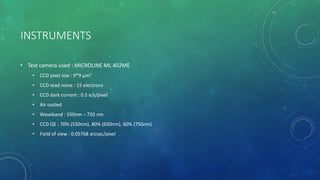 INSTRUMENTS
• Test camera used : MICROLINE ML 402ME
• CCD pixel size : 9*9 μm2
• CCD read noise : 15 electrons
• CCD dark current : 0.5 e/s/pixel
• Air cooled
• Waveband : 550nm – 750 nm
• CCD QE : 70% (550nm), 80% (650nm), 60% (750nm)
• Field of view : 0.05768 arcsec/pixel
 