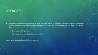 APPROACH
• In the process of finding temperature plot, our main aim is to generate equations in three parameters T,
τν and β and then fit the modified blackbody curve. There are two methods we can follow to achieve
this:
• Pixel to pixel fitting method
• Iν (spectral flux density) equation ratio method
Here, we follow pixel to pixel fitting method.
 