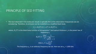 PRINCIPLE OF SED FITTING
• The dust observed in the molecular clouds is optically thin at the observation frequencies we are
considering. Therefore, its emission can be modelled as a modified black body
𝐼ν = 𝐵ν 𝑇 1 − 𝑒τν ≅ 𝐵ν 𝑇 τν
where, 𝐵ν 𝑇 is the black body function at temperature T and optical thickness τν is the power law of
frequency ν,
𝐵ν 𝑇 =
2ℎν3
𝑐2
1
𝑒
ℎν
𝑘 𝐵
𝑇 𝑑 − 1
And, τν = τν0
ν
ν0
β
The frequency ν0 is an arbitrary frequency we set. Here we set ν0 = 1200 GHz
 