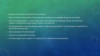 • Need to convert the measured flux into intensity
• Here, we make an assumption that temperature gradients are negligible along the line of sight
• This is an approximation - at low temperatures that characterize molecular clouds, even the small
change in temperature causes large increase in the intensity.
• We receive photons from the warmer regions mostly because of which, the temperature obtained from
the fit will be biased high.
• False calculations of optical depth.
• Increases as the gradient increases.
• For these regions, we consider T in equation 8.1 as effective dust temperature.
 
