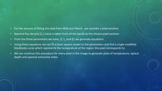 • For the process of fitting the data from IRAS and Planck , we consider a pixel position
• Spectral flux density (𝐼ν ) value is taken from all the bands at the chosen pixel position
• From the three parameters we have, (T, τν and β) we generate equations
• Using these equations we can fit a least square model to the parameters and find a single-modified
blackbody curve which represents the temperature of the region the pixel corresponds to.
• We can continue this procedure for every pixel in the image to generate plots of temperature, optical
depth and spectral emissivity index.
 