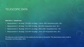 TELESCOPIC DATA
Side Port 2 – Closed loop
• Measurement 1 - Alt [deg] : 55 to 40 • Az [deg] : -118 to -104 • Acquisition time : 30 s
• Measurement 2 - Alt [deg] : 32 to 48 • Az [deg] : 86 to 96 • Acquisition time : 30 s
• Measurement 3 - Alt [deg] : 87 to 73 • Az [deg] : 200 to 260 • Acquisition time : 30 s
• Measurement 4 - Alt [deg] : 53 to 49 • Az [deg] : -10 to -20 • Acquisition time : 30 s
The data was made available for the analysis by the team at Devasthal. The observations were made in
November and December, 2015
 