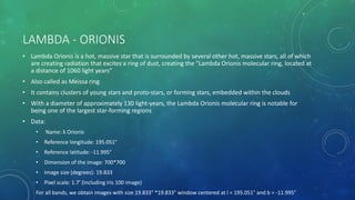 LAMBDA - ORIONIS
• Lambda Orionis is a hot, massive star that is surrounded by several other hot, massive stars, all of which
are creating radiation that excites a ring of dust, creating the "Lambda Orionis molecular ring, located at
a distance of 1060 light years”
• Also called as Meissa ring
• It contains clusters of young stars and proto-stars, or forming stars, embedded within the clouds
• With a diameter of approximately 130 light-years, the Lambda Orionis molecular ring is notable for
being one of the largest star-forming regions
• Data:
• Name: λ Orionis
• Reference longitude: 195.051°
• Reference latitude: -11.995°
• Dimension of the image: 700*700
• Image size (degrees): 19.833
• Pixel scale: 1.7’ (including iris 100 image)
For all bands, we obtain images with size 19.833° *19.833° window centered at l = 195.051° and b = -11.995°
 