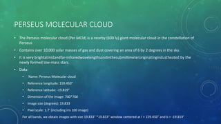PERSEUS MOLECULAR CLOUD
• The Perseus molecular cloud (Per MCld) is a nearby (600 ly) giant molecular cloud in the constellation of
Perseus
• Contains over 10,000 solar masses of gas and dust covering an area of 6 by 2 degrees in the sky.
• It is very brightatmidandfar-infraredwavelengthsandinthesubmillimeteroriginatingindustheated by the
newly formed low-mass stars.
• Data:
• Name: Perseus Molecular cloud
• Reference longitude: 159.450°
• Reference latitude: -19.819°
• Dimension of the image: 700*700
• Image size (degrees): 19.833
• Pixel scale: 1.7’ (including iris 100 image)
For all bands, we obtain images with size 19.833° *19.833° window centered at l = 159.450° and b = -19.819°
 