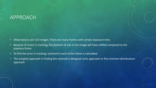 APPROACH
• Observations are CCD images. There are many frames with certain exposure time.
• Because of errors in tracking, the position of star in the image will have shifted compared to the
previous frame
• To find the error in tracking, centroid in each of the frame is calculated
• The simplest approach in finding the centroid is Marginal sums approach or first moment distributions
approach
 
