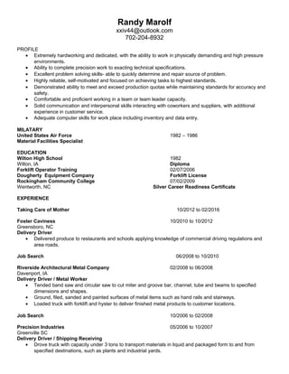 Randy Marolf
xxiv44@outlook.com
702-204-8932
PROFILE
• Extremely hardworking and dedicated, with the ability to work in physically demanding and high pressure
environments.
• Ability to complete precision work to exacting technical specifications.
• Excellent problem solving skills- able to quickly determine and repair source of problem.
• Highly reliable, self-motivated and focused on achieving tasks to highest standards.
• Demonstrated ability to meet and exceed production quotas while maintaining standards for accuracy and
safety.
• Comfortable and proficient working in a team or team leader capacity.
• Solid communication and interpersonal skills interacting with coworkers and suppliers, with additional
experience in customer service.
• Adequate computer skills for work place including inventory and data entry.
MILATARY
United States Air Force 1982 – 1986
Material Facilities Specialist
EDUCATION
Wilton High School 1982
Wilton, IA Diploma
Forklift Operator Training 02/07/2006
Dougherty Equipment Company Forklift License
Rockingham Community College 07/02/2009
Wentworth, NC Silver Career Readiness Certificate
EXPERIENCE
Taking Care of Mother 10/2012 to 02/2016
Foster Caviness 10/2010 to 10/2012
Greensboro, NC
Delivery Driver
• Delivered produce to restaurants and schools applying knowledge of commercial driving regulations and
area roads.
Job Search 06/2008 to 10/2010
Riverside Architectural Metal Company 02/2008 to 06/2008
Davenport, IA
Delivery Driver / Metal Worker
• Tended band saw and circular saw to cut miter and groove bar, channel, tube and beams to specified
dimensions and shapes.
• Ground, filed, sanded and painted surfaces of metal items such as hand rails and stairways.
• Loaded truck with forklift and hyster to deliver finished metal products to customer locations.
Job Search 10/2006 to 02/2008
Precision Industries 05/2006 to 10/2007
Greenville SC
Delivery Driver / Shipping Receiving
• Drove truck with capacity under 3 tons to transport materials in liquid and packaged form to and from
specified destinations, such as plants and industrial yards.
 