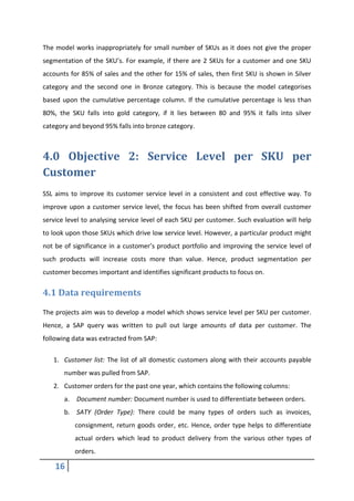 16
The model works inappropriately for small number of SKUs as it does not give the proper
segmentation of the SKU’s. For example, if there are 2 SKUs for a customer and one SKU
accounts for 85% of sales and the other for 15% of sales, then first SKU is shown in Silver
category and the second one in Bronze category. This is because the model categorises
based upon the cumulative percentage column. If the cumulative percentage is less than
80%, the SKU falls into gold category, if it lies between 80 and 95% it falls into silver
category and beyond 95% falls into bronze category.
4.0 Objective 2: Service Level per SKU per
Customer
SSL aims to improve its customer service level in a consistent and cost effective way. To
improve upon a customer service level, the focus has been shifted from overall customer
service level to analysing service level of each SKU per customer. Such evaluation will help
to look upon those SKUs which drive low service level. However, a particular product might
not be of significance in a customer’s product portfolio and improving the service level of
such products will increase costs more than value. Hence, product segmentation per
customer becomes important and identifies significant products to focus on.
4.1 Data requirements
The projects aim was to develop a model which shows service level per SKU per customer.
Hence, a SAP query was written to pull out large amounts of data per customer. The
following data was extracted from SAP:
1. Customer list: The list of all domestic customers along with their accounts payable
number was pulled from SAP.
2. Customer orders for the past one year, which contains the following columns:
a. Document number: Document number is used to differentiate between orders.
b. SATY (Order Type): There could be many types of orders such as invoices,
consignment, return goods order, etc. Hence, order type helps to differentiate
actual orders which lead to product delivery from the various other types of
orders.
 