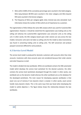 18
7. SKUs within 0-80% of the cumulative percentage were counted in the Gold category.
SKUs lying between 80-95% were counted in the silver category and SKUs beyond
95% were counted in the bronze category.
8. The frequency of SKUs per category (gold, silver, bronze) was also calculated. Such
information shows the number of SKUs which are of importance to a customer.
The segmentation of SKUs follows the same ABC analysis which was used for Customer/SKU
segmentation. However, it should be noted that this segmentation uses trading units as the
selling unit whereas the customer/SKU segmentation uses consumer units as the selling
unit. In other words, the SKU category based upon order volume can vary across the two
models. Consumer units were not taken as selling units for this model as data inconsistency
was found in converting trading units to selling units. The SAP conversion and product
passport conversion differed for some products.
4.3 Service Level Model
The service level model is produced for domestic customers with accounts other than shoe
accounts. Customers with shoe accounts were not considered because their order volume
and order frequency is small.
The model is divided into two workbooks. While one workbook contains the VBA automated
model which develops the service level worksheet for the desired customer, the other
contains the service level worksheets developed through this model. In other words, one
workbook acts as the dynamic model whereas the other workbook acts as the database for
the developed worksheets. The main reason for developing separate workbooks is that
excel runs out of memory if one dynamic sheet is created. In other words, excel cannot
handle many dynamic sheets. This is the same issue that was faced when developing the
model to satisfy objective 1. The figure below shows the relationship between the two
workbooks.
 