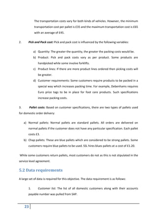 23
The transportation costs vary for both kinds of vehicles. However, the minimum
transportation cost per pallet is £35 and the maximum transportation cost is £65
with an average of £45.
2. Pick and Pack cost: Pick and pack cost is influenced by the following variables:
a) Quantity: The greater the quantity, the greater the packing costs would be.
b) Product: Pick and pack costs vary as per product. Some products are
handpicked while some involve forklifts.
c) Product lines: If there are more product lines ordered then picking costs will
be greater.
d) Customer requirements: Some customers require products to be packed in a
special way which increases packing time. For example, Debenhams requires
Euro price tags to be in place for foot care products. Such specifications
increase packing costs.
3. Pallet costs: Based on customer specifications, there are two types of pallets used
for domestic order delivery:
a) Normal pallets: Normal pallets are standard pallets. All orders are delivered on
normal pallets if the customer does not have any particular specification. Each pallet
costs £3.
b) Chap pallets: These are blue pallets which are considered to be strong pallets. Some
customers require blue pallets to be used. SSL hires blues pallets at a cost of £1.20.
While some customers return pallets, most customers do not as this is not stipulated in the
service level agreement.
5.2 Data requirements
A large set of data is required for this objective. The data requirement is as follows:
1. Customer list: The list of all domestic customers along with their accounts
payable number was pulled from SAP.
 