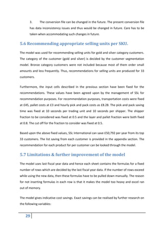 29
3. The conversion file can be changed in the future. The present conversion file
has data inconsistency issues and thus would be changed in future. Care has to be
taken when accommodating such changes in future.
5.6 Recommending appropriate selling units per SKU.
The model was used for recommending selling units for gold and silver category customers.
The category of the customer (gold and silver) is decided by the customer segmentation
model. Bronze category customers were not included because most of them order small
amounts and less frequently. Thus, recommendations for selling units are produced for 33
customers.
Furthermore, the input cells described in the previous section have been fixed for the
recommendations. These values have been agreed upon by the management of SSL for
recommendation purposes. For recommendation purposes, transportation costs were fixed
at £45, pallet costs at £3 and hourly pick and pack costs as £8.28. The pick and pack saving
time was fixed at 10 seconds per trading unit and 10 seconds per shipper. The shipper
fraction to be considered was fixed at 0.5 and the layer and pallet fraction were both fixed
at 0.8. The cut off for the fraction to consider was fixed at 0.5.
Based upon the above fixed values, SSL International can save £50,792 per year from its top
33 customers. The list saving from each customer is provided in the appendix section. The
recommendation for each product for per customer can be looked through the model.
5.7 Limitations & further improvement of the model
The model uses last fiscal year data and hence each sheet contains the formulas for a fixed
number of rows which are decided by the last fiscal year data. If the number of rows exceed
while using the new data, then these formulas have to be pulled down manually. The reason
for not inserting formulas in each row is that it makes the model too heavy and excel ran
out of memory.
The model gives indicative cost savings. Exact savings can be realised by further research on
the following variables:
 