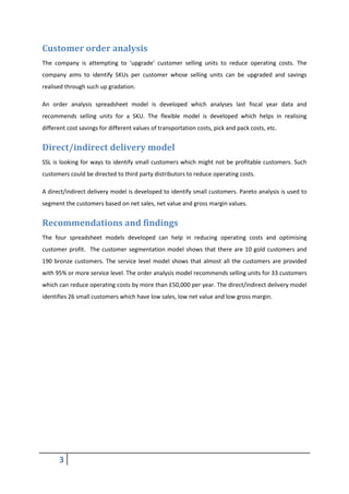 3
Customer order analysis
The company is attempting to ‘upgrade’ customer selling units to reduce operating costs. The
company aims to identify SKUs per customer whose selling units can be upgraded and savings
realised through such up gradation.
An order analysis spreadsheet model is developed which analyses last fiscal year data and
recommends selling units for a SKU. The flexible model is developed which helps in realising
different cost savings for different values of transportation costs, pick and pack costs, etc.
Direct/indirect delivery model
SSL is looking for ways to identify small customers which might not be profitable customers. Such
customers could be directed to third party distributors to reduce operating costs.
A direct/indirect delivery model is developed to identify small customers. Pareto analysis is used to
segment the customers based on net sales, net value and gross margin values.
Recommendations and findings
The four spreadsheet models developed can help in reducing operating costs and optimising
customer profit. The customer segmentation model shows that there are 10 gold customers and
190 bronze customers. The service level model shows that almost all the customers are provided
with 95% or more service level. The order analysis model recommends selling units for 33 customers
which can reduce operating costs by more than £50,000 per year. The direct/indirect delivery model
identifies 26 small customers which have low sales, low net value and low gross margin.
 