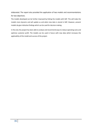 35
elaborated. The report also provided the application of two models and recommendations
for two objectives.
The models developed can be further improved by linking the models with SAP. This will make the
models more dynamic and will update as and when new data is stored in SAP. However, present
models do give indicative findings which can be used for decision making.
In the end, the project has been able to analyse and recommend ways to reduce operating costs and
optimise customer profit. The models can be used in future with new data which increases the
applicability of the model and success of the project.
 