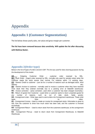 36
Appendix
Appendix 1 (Customer Segmentation)
The list below shows yearly sales, net value and gross margin per customer.
The list have been removed because data sensitivity. Will update the list after discussing
with Mathew Baxter.
Appendix 2(Order type)
Below is the list of types of orders stored in SAP. This list was used for data cleaning purposes during
the development of the model.
OR - Outgoing Customer Order - customer order received by SSL.
SO - Rush Order - Urgent order received by SSL, normally only used for sample orders when the
customer needs the stock sooner than normal. For instance within 1-2 working days.
CR - Generic Credit to customer - (can be for a number of reasons such as damaged stock, short
delivery etc)
DR - Generic Invoice to customer - normally used to invoice a customer when they have received
more stock than they ordered (normally due to a packing error at Stakehill warehouse)
RK - Invoice correction - (price correction, used when a customer has been charged incorrectly.)
RE - Return of goods from Customer - (used when a customer wants to return unwanted goods for
any number of reasons, such as out of date stock, faulty goods)
KB - Consignment order - Order type used to send orders into Consignment warehouse. These order
types have no value.
KE - Consignment Invoice - Used to create an invoice for consignment stock. Information is given to
SSL from the customer to show how much stock has been sold, and the customer is invoiced
accordingly.
KR - Consignment Return - Used to return stock from the customers warehouse, to the consignment
warehouse.
KA - Consignment Pick-up - Used to return stock from Consignment Warehouse, to Stakehill
Warehouse.
 