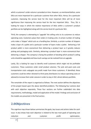 7
which a customer’s order volume is provided on time. However, as mentioned before, some
SKUs are more important for a particular customer than other SKUs. Hence, for a particular
customer, improving the service level for the most important SKUs will be of more
significance than improving the service level for the less important SKUs. Thus, SSL is
looking for ways in which the relative importance of SKUs within a customer’s product
portfolio can be highlighted along with the service level of a particular SKU.
Third, the company is attempting to ‘upgrade’ the selling units to its customers to reduce
operating costs. Customers place their orders in trading units. A certain number of trading
units make a ‘shipper’ which acts as a handling box. Similarly, a certain number of shippers
make a layer of a pallet and a particular number of layers make a pallet. Delivering a full
product pallet is more economical than delivering a product layer as it greatly reduces
picking and packaging costs. Similarly, delivering a product layer is more economical than
delivering a shipper. The company is facing the problem of deciding which product’s selling
units should be upgraded and how much savings can be realised from an upgrade.
Lastly, SSL is looking for ways to identify small customers which might not be profitable
customers. These customers order small product volumes. The pick and pack costs and
transportation costs subjugate any profit made from these customers. If identified, these
customers could be either directed to third party distributors to reduce operating costs or
advised to increase their order volume in order to stay in SSL’s direct delivery portfolio.
The remainder of the report is organised as follows. The next section defines the objectives
of the project based upon the above identified problems. The following four sections deal
with each objective separately. These four sections are further subdivided into data
requirements, methodology, model and application of the model. Findings and conclusion of
the models are presented in the final section.
2.0Objectives
The cognitive map shown below summarises the goals, key issues and actions takes for each
issue. It also shows how each objective is related to the two main goals of operating cost
reduction and customer profit optimisation.
 