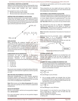 International Journal of Trend in Scientific Research and Development (IJTSRD) @ www.ijtsrd.com eISSN: 2456-6470
@ IJTSRD | Unique Reference Paper ID – IJTSRD21517 | Volume – 3 | Issue – 2 | Jan-Feb 2019 Page: 843
POLYNOMIAL ADDITION ALGORITHM
Addition of two polynomials involves combining like terms
present in the two polynomials. By like terms we mean the
terms having same variable and same exponent.
For example two terms are like only if:
The two terms have same variable
The two terms have same power of the variable
SUBTRACTING POLYNOMIALS CALCULATOR
Subtraction of polynomials is very much similar to addition
of them. We can simply say that " The subtraction of one
polynomial from the second polynomial is a process of adding
the second polynomial into the first polynomial with all the
signs of the first polynomial inverted."
EXPLANATION
While calculating the midpoint between two sets of
coordinates of a line segment, if we assume, point A is x1, y1
and x2, y2. Using the above midpoint formula, the average of
the x coordinates and y coordinates give the midpoint of
Point A and Point B. It is possible to find the midpoint of a
vertical, horizontal and even a diagonal line segment using
this formula.
PARENTHESES RULES DEFINITION
Parentheses are used in Algebraic / Mathematical
expressions primarily to modify the normal order of
operations. Therefore in an expression involving
parentheses, the terms present inside the parentheses()are
evaluated first.
a+(−b)=a−b
a−(−b)=a+b
a⋅(−b)=−ab
(−a)(−b)=ab
We present some examples involvingParenthesesRulesthat
will help you understand their significance and thewaythey
are used.
MULTIPLYING POLYNOMIALS CALCULATOR
Polynomial multiplication is a very common operation
throughout Algebra and Mathematics in general. We use
following three properties very frequently all the way along
as we work on multiplication of polynomials.
Note: What remain are the rules of exponents. We explain
these rules first and then we move forward to polynomial
multiplication.
RULES OF EXPONENT
Let a be a real number, and let m,n be any positive integers
then am⋅an=am+n
If a is any real number, and m,n are two positive integers
then (am)n=amn
Let a,b be two real numbers, and let n be a positive integer
then (ab)n=an.bn
These properties are very simple and easy to verify. You
must learn them by heart before you move ahead towards
the multiplication of polynomials.
POLYNOMIAL LONG DIVISION CALCULATOR
Polynomial long divisionisamethod/techniqueby which we
can divide a polynomial by another polynomial of the same
or a lower degree. Division of a polynomial (a +bx+c) by
another polynomial (dx + e) can be expressed in the form:
a +bx+cdx+e Where a,b,c,d and e are anyconstantvalues.
The polynomial on the top is called the "numerator"
whereas the polynomial on the bottom is termed as
"denominator". These terms are useful to remember, as we
will use them frequently in the coming text.
Note: Remember denominator from down & A function of
the form
f(x)=anxn+an−1xn−1+...+a1x+a0is called a polynomial
function. Here n is a non-negative integer and
an,an−1,...a2,a1,a0are constant coefficients.
While dividing using Long Division method, we write the
numerator and the denominator like this:
Polynomial and Rational Functions
ALGEBRA IN REAL LIFE
We use algebra quite frequently in our everyday lives, and
without even realizing it! We not only use algebra, we
actually need algebra, to solve most of our problems that
involves calculations.
EXAMPLE OF USING ALGEBRA IN EVERYDAY LIFE
1. You purchased 10 items from a shoppingplaza, and now
you need plastic bags to carry them home. If each bag
can hold only 3 items, how many plastic bags you will
need to accommodate 10 items?
Solution: Let x=10 & y=3
So = 3.33
We need 4 bags to carry 10 items
2. Let us consider another one example, here we have
purchased 100 items in a grocery shop and it needs bay
to carry them. So if a carry bag can hold 10 items we can
calculate how much bag we need it.
Solution: Let x=100 & y=10
So =10
We need 10 bags to carry 100 items.
From example 2 it is very hard to carry 10 bags. So if we
have a large bag i.e. a bag can carry 25 items then the
number of bag can be reduced.
Now our solution of example 2 becomes,
x=100 & y=25
 