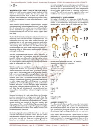 International Journal of Trend in Scientific Research and Development (IJTSRD) @ www.ijtsrd.com eISSN: 2456-6470
@ IJTSRD | Unique Reference Paper ID – IJTSRD21517 | Volume – 3 | Issue – 2 | Jan-Feb 2019 Page: 844
=4.
WHAT IS ALGEBRA AND ITS ROLE IN THE REALWORLD?
Algebra is a field of mathematics. Usually, students in high
school or elementary will be the first ones who will
experience this subject. Most of them will say that it is
probably one of the hardest and complicated subjects there
is. Well, anything that is connected to Mathematics could
really be.
When someone will say the word Algebra out loud,numbers
and equations will immediately pop into one’s mind. What
they do not usually know is what and who and how Algebra
started. A brief history of Algebra will be read in this article,
to understand why and how and who started Algebra in the
first place.
The Greeks first introduced Algebra in the third century and
eventually it was also traced to the early Babylonians. The
Babylonians were the ones who created formulas and
equations that we still use to solve situations until today.
Diophantus was eventually named Algebra's Father. In the
16th century, Rene Descartes was one of the names that
were famous because of the book that he wrote entitled La
Geometrie. What he did was more modern and is still used
and taught until today.
Now that you know enough about the history of Algebra, do
you now think that it is something important? You would
probably still say and still wonder what Algebra has to do in
the real world. Is it useable? Does it help with every day life?
Do you really need to know Algebra to live? Those questions
might be answered in this article.
Whether you like it or not, Algebra is actuallyneededin your
everyday life. Number and equations are actually used in
almost anywhere in the world. Take for example the time
when you are out getting groceries. What would probably
help you in computing and for staying budgeted is learning
how to add and subtract items from your cart. But in this
situation, there is still a cashier that could help you with this
dilemma. How about in situations wherein you are on your
own, like in a gas station? You will fill up your own gas tank,
put it back by yourself and swipe your credit card onto the
machine, then poof, it is done. The price of gas differs from
one another each day, changes really fast day by day. The
only thing that will help you with your problem on how
many gallons you could take with your budget is learning
Algebra.
Economy is really on the rocks today. Money is always the
problem so people tend to budget every single thing that
they can. People get double or triple jobs just to pay the bills
and to always have something for their necessities. If thereis
money involved and economy is the topic, numbers will
always appear. There is no doubt that Algebra might be the
only thing that is left to help you get through your everyday
problems with how to subtract every debt or loan that you
gained throughout the years.
Professional people also need to know how to add and
subtract and compute equations. Even if they are not the
ones who have to budget the house bills, the electrical bills
or the ones who will buy the groceries, they still need to
know how to work their way around numbers. There is no
second thinking when we are talking about bank tellers who
should always be alert on what they give and what they
should not give to the customers. How about the people in
the real estate, stock exchange or even mini grocery store
owners? They still have to have the capability to learn and
work their way around numbers in order to succeed.
SOLVING PUZZLE USING ALGEBRA
Now a day’s Aptitude is very important for job. There are
many divisions in aptitude from that I have chosen puzzle to
solve it. So we have to solve the questions in a short period
of time so if we use the concept of Algebra it is very easy.
Let x be horse, y be shoe horn and z be gumboot,
We shall now consider the equations,
x+x+x=30-------(1)
x+2y+2y=18------(2)
2y-2z=2-----------(3)
y+x+z=?----------(4)
From (1) 3x=30
x=10
put x in (2)
10+4y=18
4y=8
y=2
Put y in (3)
4-2z=2
-2z=-2
z=1
Put x,y&z in (4)
2+10+1=13
ALGEBRA IN GEOMETRY
Two-dimensional shapes can be represented using a co-
ordinate system. Saying that a point has the co-ordinates
(4,2) for example, means that we get to that point by taking
four steps into the horizontal direction and 2 in the vertical
direction, starting from the point where the two axes meet.
Using algebra, we can represent a general point by the co-
ordinates (x,y). You may have already learnt that a straight
line is represented by an equation that lookslikey=mx+b,for
some fixed numbers m and b. There are similar equations
 