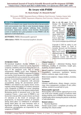 International Journal of Trend in Scientific Research and Development (IJTSRD)
Volume 6 Issue 3, March-April 2022 Available Online: www.ijtsrd.com e-ISSN: 2456 – 6470
@ IJTSRD | Unique Paper ID – IJTSRD49660 | Volume – 6 | Issue – 3 | Mar-Apr 2022 Page 1033
Be Aware with PMDD
Dr. Sheela Dandge1
, Dr. Himanshi Purohit2
1
PG Lecturer, JNMHC, Department Practice of Medicine, Parul University, Vadodara, Gujarat, India
2
PG Lecturer, JNMHC, Department of Repertory, Parul University, Vadodara, Gujarat, India
ABSTRACT
PMDD is not related to any organic lesion but affects the personality
with socio-economic loss. Due to some hormonal changes during
menstrual phases some patients suffering from irritability,
nervousness, depression, anxiety, mood disorder. Homoeopathy
system of medicine have great potential to treat PMDD with the
approach of individualisation.
KEYWORDS: PMDD, Homoeopathic approach
Abbreviation: PMDD- Pre-menstrual dysphoric disorder
How to cite this paper: Dr. Sheela
Dandge | Dr. Himanshi Purohit "Be
Aware with PMDD" Published in
International Journal
of Trend in
Scientific Research
and Development
(ijtsrd), ISSN: 2456-
6470, Volume-6 |
Issue-3, April 2022,
pp.1033-1035, URL:
www.ijtsrd.com/papers/ijtsrd49660.pdf
Copyright © 2022 by author (s) and
International Journal of Trend in
Scientific Research and Development
Journal. This is an
Open Access article
distributed under the
terms of the Creative Commons
Attribution License (CC BY 4.0)
(http://creativecommons.org/licenses/by/4.0)
INTRODUCTION
Pre-menstrual dysphoric disorder (PMDD) is a
condition in which a woman has severe depression
symptoms, irritability and tension during the last 7-10
days of the menstrual cycle, that is, before
menstruation. PMDD occurs more frequently in
middle aged women. PMDD is important for namely
two reasons, firstly because the symptoms of PMDD
are responsible for socio-economic loss and secondly
because of associated legal and women’s right issue
that have arisen in conjunction with personal
accountability during the pre-menstrual period.1
PMDD is not related to any organic lesion, occurs
regularly during luteal phase of ovulatory menstrual
cycle. Symptoms of PMDD are severe, disturbing
daily functioning of life or she requires medical help.
Remaining period of menstrual cycle is free from
symptoms. Causes – exact cause of PMDD is not
known but some possible causative factors are found
(1) alteration in the levels of oestrogen and
progesterone, (2) decreased synthesis of serotonin
during luteal phase (3) withdrawal of endorphins
during luteal phase (4) some hormones such as
thyrotropin releasing hormone, prolactin, rennin,
aldosterone, prostaglandins are responsible for the
symptoms of PMDD.2
Clinical features
General symptoms – abdominal bloating, breast
tenderness, swelling of extremities, weight gain,
headache, increased appetite.
Mental symptoms – increased irritability, depression,
forgetfulness, restlessness, tearfulness, anxiety,
tension, confusion, anger, mood swings.
Behavioural symptoms – fatigue, tiredness, insomnia,
dyspareunia
Treatment
Lifestyle modifications, dietary changes, exercise,
yoga, stress management, avoidance of salt, coffee,
caffeine, alcohol in second half of cycle.
Homoeopathic approach
Homoeopathy with its holistic approach proves to be
one of the most valuable systems of medicine while
dealing with the cases of PMDD. The innermost core
of philosophy allows treating the patients on the basis
of individualisation
Related rubrics –
1. Boericke Repertory
Female sexual system – complaints pre-ceding and
attending flow, breasts tender
IJTSRD49660
 