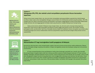 Page11
Anjakan 6 :
Mengupaya JPN, PPD, dan sekolah untuk menyediakan penyelesaian khusus berasaskan
keperluan.
Setiap asrama tanpa mengira lokasi, saiz, atau jenis akan menyediakan peluang pendidikan yang baik dan holistik kepada
muridnya. Dalam usaha untuk meningkatkan bilangan asrama di Band 1 & 2 berdasarkan prestasi yang ditunjukkan, JPN, PPD,
Pengetua dan Guru Besar memainkan peranan penting dalam memastikan tanggungjawab masing-masing dapat dilaksanakan
dengan berkesan dan bertanggungjawab terhadap impak yang disasarkan mengikut bidang kuasa masing-masing.
Setiap asrama harian sekolah di Malaysia tanpa mengira lokasi, saiz, dan jenis perlu mencapai tahap keperluan
infrastruktur yang minimum bagi mewujudkan persekitaran tempat tinggal yang selamat, bersih, dan kondusif. Amalan
perkongsian pintar, pembentukan
T
a
s
k
F
o
r
c
e
,
P
e
n
a
r
a
f
a
n
A
s
r
a
m
a
, Majlis Permuafakatan Asrama merupakan asas amalan yang
mendorong pengurusan asrama melaksanakan intervensi yang berbeza supaya bersesuaian dengan tahap prestasi asrama
yang berbeza.
Anjakan 7 :
Memanfaatkan ICT bagi meningkatkan kualiti pengajaran di Malaysia
Kementerian akan berusaha untuk memperluaskan capaian internet ke asrama-asrama harian melalui pelaksanaan 1Bestari
Net dan diharapkan dengan wujudnya kemudahan ini dapat meningkatkan prestasi dan kecekapan pengurusan serta prestasi
murid asrama.
ICT akan memperkukuhkan proses pembelajaran melalui akses kandungan yang lebih luas, menarik, dan interaktif.
Murid dapat belajar mengikut kadar sendiri dan mempunyai pilihan yang luas melalui program jarak jauh. ICT akan sentiasa
dijadikan sebahagian daripada kehidupan harian di asrama, tanpa jurang pemisah antara bandar dan luar bandar. Semua murid
akan dilengkapkan dengan kemahiran yang diperlukan untuk menggunakan teknologi secara berkesan dan bermakna. Untuk
itu, transformasi asrama harian akan memberi penekanan terhadap meningkatkan kemudahan prasarana ICT yang kondusif.
Contohnya, perpustakaan media, pusat akses, bilik persediaan belajar, kemudahan bilik tayangan, dan peralatan komunikasi
yang meluas.
 