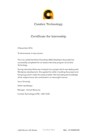 Cumbre Technology
Certificate for Internship
4 November 2016
To whomsoever it may concern.
This is to certify that Nisha Chaudhary (Web Developer Associate) has
successfully completed her six weeks internship program at Cumbre
Technology.
During internship Nisha was involved into a project which was dealing with
Wordpress development. She applied her skills in building the project and
ﬁxing bugs which made the product better. She had adequate knowledge
of her subject hence she contributed in a meaningful manner.
Yours Sincerely,
Sakshi Upadhyaya
Manager - Human Resource
Cumbre Technology LLPIN -: AAF-7230
126D Sector 105 Noida Cumbre Tech Mob -: +91 9650094700
 