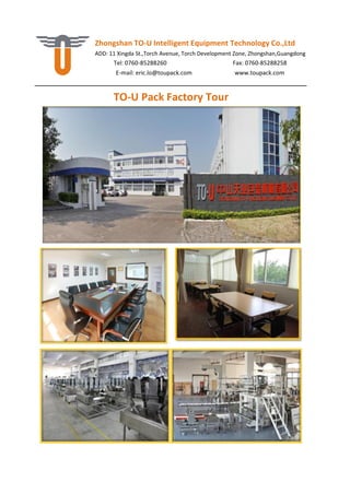 Zhongshan TO-U Intelligent Equipment Technology Co.,Ltd
ADD: 11 Xingda St.,Torch Avenue, Torch Development Zone, Zhongshan,Guangdong
Tel: 0760-85288260 Fax: 0760-85288258
E-mail: eric.lo@toupack.com www.toupack.com
TO-U Pack Factory Tour
 