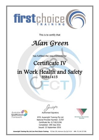 This is to certify that
Alan Green
has fulfilled the requirements for
Certificate IV
in Work Health and Safety
BSB41415
Authorised Signatory
RTO: Auswright Training Pty Ltd
National Provider Number: 31707
Certificate No: Q 718/21246
Completed: 19th Sep 2016
Issued: 23 September 2016
Auswright Training Pty Ltd t/as First Choice Training PO Box 229, Ashmore City QLD 4214 ABN: 70 146 237 096
C
O
PY
 