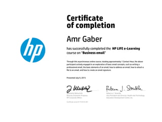 Certicate
of completion
Amr Gaber
has successfully completed the HP LIFE e-Learning
course on “Business email”
Through this asynchronous online course, totaling approximately 1 Contact Hour, the above
participant actively engaged in an exploration of basic email concepts, such as writing a
professional email, the basic elements of an email, how to address an email, how to attach a
le to an email, and how to create an email signature.
Presented July 9, 2015
Jeannette Weisschuh
Director, Economic Progress
HP Corporate Aﬀairs
Rebecca J. Stoeckle
Vice President and Director, Health and Technology
Education Development Center, Inc.
Certicate serial #1791810-401
 