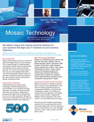 BEST-IN-CLASS PARTNERS
Mosaic is a certified business partner with,
Dell, HP, Microsoft, VMware, Intel, f5,
Nimble Storage, Hitachi, Symantec, EMC,
Unitrends, Enterasys Networks, Wyse,
SilverPeak and others. These are just
some of the leading providers of IT
infrastructure solutions that Mosaic
partners with to support our customer
driven approach that is centered around
companies meeting their IT needs.
BEST-IN-CLASS PARTNERS
Mosaic is a certified business partner with,
Dell, HP, Microsoft, VMware, Intel, f5,
Nimble Storage, Hitachi, Symantec, EMC,
Unitrends, Enterasys Networks, Wyse,
SilverPeak and others. These are just
some of the leading providers of IT
infrastructure solutions that Mosaic
partners with to support our customer
driven approach that is centered around
companies meeting their IT needs.
BEST IN-CLASS PARTNERS
Mosaic is a certified business partner with
Dell, HP, Microsoft, VMware, Intel, f5,
Nimble Storage, Hitachi, Symantec, EMC,
Fortinet, Pernix Data, Tegile Systems,
Oracle, Supermicro, Lenovo, 10zig, Wyse,
SilverPeak and others. These are just
some of the leading providers of IT
infrastructure solutions that Mosaic
partners with to support our customer
driven approach that is centered around
companies meeting their IT needs.
 