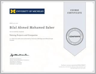 EDUCA
T
ION FOR EVE
R
YONE
CO
U
R
S
E
C E R T I F
I
C
A
TE
COURSE
CERTIFICATE
APRIL 08, 2016
Bilal Ahmed Mohamed Saber
Valuing Projects and Companies
an online non-credit course authorized by University of Michigan and offered through
Coursera
has successfully completed
PROFESSOR GAUTAM KAUL
FRED M. TAYLOR PROFESSOR OF BUSINESS &
PROFESSOR OF FINANCE
ROSS SCHOOL OF BUSINESS
UNIVERSITY OF MICHIGAN
Verify at coursera.org/verify/5DTB76FHKGCT
Coursera has confirmed the identity of this individual and
their participation in the course.
 