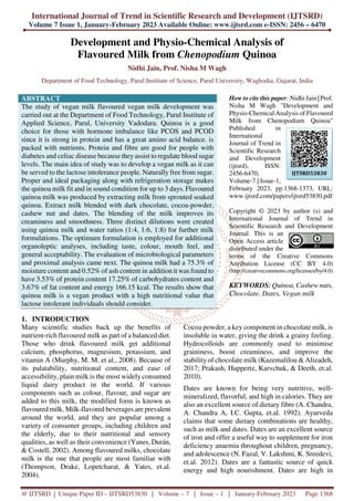 International Journal of Trend in Scientific Research and Development (IJTSRD)
Volume 7 Issue 1, January-February 2023 Available Online: www.ijtsrd.com e-ISSN: 2456 – 6470
@ IJTSRD | Unique Paper ID – IJTSRD53830 | Volume – 7 | Issue – 1 | January-February 2023 Page 1368
Development and Physio-Chemical Analysis of
Flavoured Milk from Chenopodium Quinoa
Nidhi Jain, Prof. Nisha M Wagh
Department of Food Technology, Parul Institute of Science, Parul University, Waghodia, Gujarat, India
ABSTRACT
The study of vegan milk flavoured vegan milk development was
carried out at the Department of Food Technology, Parul Institute of
Applied Science, Parul, University Vadodara. Quinoa is a good
choice for those with hormone imbalance like PCOS and PCOD
since it is strong in protein and has a great amino acid balance. is
packed with nutrients. Protein and fibre are good for people with
diabetes and celiac disease because they assist to regulate blood sugar
levels. The main idea of study was to develop a vegan milk as it can
be served to the lactose intolerance people. Naturally free from sugar.
Proper and ideal packaging along with refrigeration storage makes
the quinoa milk fit and in sound condition for up to 3 days. Flavoured
quinoa milk was produced by extracting milk from sprouted soaked
quinoa. Extract milk blended with dark chocolate, cocoa-powder,
cashew nut and dates. The blending of the milk improves its
creaminess and smoothness. Three distinct dilutions were created
using quinoa milk and water ratios (1:4, 1:6, 1:8) for further milk
formulations. The optimum formulation is employed for additional
organoleptic analyses, including taste, colour, mouth feel, and
general acceptability. The evaluation of microbiological parameters
and proximal analysis came next. The quinoa milk had a 75.3% of
moisture content and 0.52% of ash content in addition it was found to
have 3.53% of protein content 17.25% of carbohydrates content and
3.67% of fat content and energy 166.15 kcal. The results show that
quinoa milk is a vegan product with a high nutritional value that
lactose intolerant individuals should consider.
How to cite this paper: Nidhi Jain | Prof.
Nisha M Wagh "Development and
Physio-Chemical Analysis of Flavoured
Milk from Chenopodium Quinoa"
Published in
International
Journal of Trend in
Scientific Research
and Development
(ijtsrd), ISSN:
2456-6470,
Volume-7 | Issue-1,
February 2023, pp.1368-1373, URL:
www.ijtsrd.com/papers/ijtsrd53830.pdf
Copyright © 2023 by author (s) and
International Journal of Trend in
Scientific Research and Development
Journal. This is an
Open Access article
distributed under the
terms of the Creative Commons
Attribution License (CC BY 4.0)
(http://creativecommons.org/licenses/by/4.0)
KEYWORDS: Quinoa, Cashew nuts,
Chocolate, Dates, Vegan milk
1. INTRODUCTION
Many scientific studies back up the benefits of
nutrient-rich flavoured milk as part of a balanced diet.
Those who drink flavoured milk get additional
calcium, phosphorus, magnesium, potassium, and
vitamin A (Murphy, M. M. et al., 2008). Because of
its palatability, nutritional content, and ease of
accessibility, plain milk is the most widely consumed
liquid dairy product in the world. If various
components such as colour, flavour, and sugar are
added to this milk, the modified form is known as
flavoured milk. Milk-flavored beverages are prevalent
around the world, and they are popular among a
variety of consumer groups, including children and
the elderly, due to their nutritional and sensory
qualities, as well as their convenience (Yanes, Durán,
& Costell, 2002). Among flavoured milks, chocolate
milk is the one that people are most familiar with
(Thompson, Drake, Lopetcharat, & Yates, et.al.
2004).
Cocoa powder, a key component in chocolate milk, is
insoluble in water, giving the drink a grainy feeling.
Hydrocolloids are commonly used to minimise
graininess, boost creaminess, and improve the
stability of chocolate milk (Kazemalilou & Alizadeh,
2017; Prakash, Huppertz, Karvchuk, & Deeth, et.al.
2010).
Dates are known for being very nutritive, well-
mineralized, flavorful, and high in calories. They are
also an excellent source of dietary fibre (A. Chandra,
A. Chandra A, I.C. Gupta, et.al. 1992). Ayurveda
claims that some dietary combinations are healthy,
such as milk and dates. Dates are an excellent source
of iron and offer a useful way to supplement for iron
deficiency anaemia throughout children, pregnancy,
and adolescence (N. Fazal, V. Lakshmi, K. Sreedevi,
et.al. 2012). Dates are a fantastic source of quick
energy and high nourishment. Dates are high in
IJTSRD53830
 