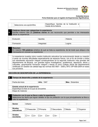 Ministerio de Educación Nacional
                                                                             República de Colombia




                                                                                      Colombia Innova
                                          Ficha Estándar para el registro de Experiencias Significativas


                                                Especifique: Aportes de la Institución a
       Seleccione una opciónOtra
                                                través de la historia

     Palabras claves que categorizan la experiencia
6.   Escriba máximo seis (6) palabras claves de uso reconocido que permitan a los interesados
     ubicar su experiencia

     Evolución                        Aportes                                Historia

     Formación                        Integridad                             Logros

     Resumen
7.   En máximo 100 palabras sintetice de qué se trata su experiencia, de tal modo que ubique a los
     interesados en conocer su experiencia

     La experiencia muestra cómo nuestra Institución educativa fue evolucionando desde su creación
     a pesar de muchas dificultades especialmente de espacios físicos, con el fin de brindar a todos
     sus estudiantes educación integral constituyéndose en la segunda institución más grandes del
     departamento de Boyacá, con grandes logros investigativos, académicos, deportivos, éticos y
     culturales, garantizando formación integral y siendo el único Colegio oficial del Departamento
     certificado en Gestión de calidad bajo las normas ISO 9001 - 2000 y NTC GP1000-2004 en todos
     sus procesos.

SECCIÓN DE DESCRIPCIÓN DE LA EXPERIENCIA

8.   Tiempo de desarrollo y estado de la experiencia

     Fecha de inicio                  Año: 1947                              Mes: Diciembre

     Estado actual de la experiencia
     Especifique la fase en la que se encuentra
     Etapa de madurez

     Población con la que se lleva a cabo la experiencia.
9.   Seleccione los ítems que logran detallar el tipo de población con la que principalmente se lleva a
     cabo la experiencia:

     Sector            Urbano

     Niveles
                         Preescolar    Primaria         Secundaria           Media                   Superior
     educativos

     Grados
                         1°     2°      3°         4°      5°
     escolares

                                                                                                     Página 3 de 8
 