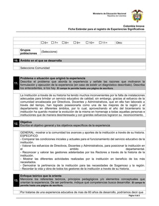Ministerio de Educación Nacional
                                                                                 República de Colombia




                                                                                            Colombia Innova
                                                Ficha Estándar para el registro de Experiencias Significativas




                           6°       7°         8°     9°        10°         11°           Otro:      

      Grupos
                        (Seleccione)
      poblaciones

10. Ámbito en el que se desarrolla

      Seleccione Comunidad


    Problema o situación que originó la experiencia
    Describa el problema que aborda la experiencia y señale las razones que motivaron la
11.
    formulación y ejecución de la experiencia (en caso de existir un diagnóstico descríbalo). Describa
    los antecedentes, si los hay. El campo le permite hasta una página de escritura.

      La Institución a través de su historia ha tenido muchos inconvenientes por la falta de instalaciones
      adecuadas para brindar un servicio educativo de calidad; sin embargo, gracias al esfuerzo de la
      comunidad encabezada por Directivos, Docentes y Administrativos, que en ella han laborado a
      través del tiempo, han logrado posesionarla como una de las mejores de la región y el
      departamento en diferentes ámbitos, por lo cual, aprovechando el año del bicentenario la
      institución ha querido mostrar la evolución de la misma en homenaje a todas aquellas personas e
      instituciones que de manera desinteresada y con grandes esfuerzos lograron su reconocimiento.

      Objetivo
12.
      Escriba el objetivo general y los objetivos específicos de la experiencia

      GENERAL: mostrar a la comunidad los avances y aportes de la institución a través de su historia.
      ESPECIFICO:
      - Comparar las condiciones iniciales y actuales para el funcionamiento del servicio educativo de la
      institución.
      - Valorar los esfuerzos de Directivos, Docentes y Administrativos, para posicionar la institución en
      el                                      ambito                                        departamental.
      - Reconocer y valorar las gestiones adelantadas por los Rectores a través de la historia de la
      institución.
      - Mostrar las diferentes actividades realizadas por la institución en beneficio de los más
      necesitados.
      - Demostrar la pertinencia de la institución para las necesidades de Sogamoso y la región.
      - Recordar la vida y obra de todos los gestores de la institución a través de su historia.

    Enfoque teórico que la orienta
13. Mencione los referentes teóricos, principios pedagógicos y/o elementos conceptuales que
    orientan la experiencia. De ser pertinente, indique qué competencias busca desarrollar. El campo le
      permite hasta una página de escritura.

      Por tratarse de una experiencia educativa de mas de 60 años de desarrollo, podríamos decir que
                                                                                                         Página 4 de 8
 