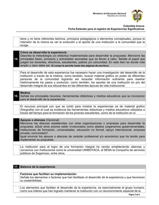 Ministerio de Educación Nacional
                                                                          República de Colombia




                                                                                     Colombia Innova
                                         Ficha Estándar para el registro de Experiencias Significativas


    tiene y no tiene referentes teóricos, principios pedagógicos o elementos conceptuales, porque la
    intensión de la misma es ver la evolución y el aporte de una institución a la comunidad que la
    acoge.

    Cómo se desarrolla la experiencia
    Describa la metodología y/o didáctica implementada para desarrollar la propuesta. Mencione las
14. principales fases, procesos y actividades asociadas que se llevan a cabo. Señale el papel que
    juegan los docentes, directivos, estudiantes, padres y/o comunidad. En este ítem es donde más
    amplio y claro debe ser. El campo le permite hasta dos páginas de escritura.

    Para el desarrollo de esta experiencia fue necesario hacer una investigación del desarrollo de la
    institución a través de la historia, como también, buscar material gráfico en poder de diferentes
    personas de la comunidad logrando así recaudar información suficiente para reseñar
    históricamente los pasos y evolución, como también, los aportes de una institución en pro del
    desarrollo integral de sus educandos en las diferentes épocas de vida institucional.

    Medios
15. Señale los principales recursos, herramientas didácticas y medios educativos que se incorporan
    para el desarrollo de la experiencia.

    El recursos principal con que se contó para mostrar la experiencias es de material grafico
    (fotografia) con el cual se evidencia las herramientas didacticas y medios educativos utilizados a
    través del tiempo para la formación de los jóvenes estudiantes, como de la institución en sí.

    Apoyos o alianzas (Opcional)
    Mencione las alianzas establecidas con otras organizaciones o empresas para desarrollar la
    propuesta. ¿Qué otros actores están involucrados como aliados (organismos gubernamentales,
16. instituciones de formación, universidades, educación no formal, apoyo internacional, empresa
    privada, comunidad)?.
    Igual enuncie los apoyos o alianzas de carácter profesional y/o económico que ha tenido para
    implementar su propuesta.

    La institución para el logro de una formación integral ha venido entableciendo alianzas y
    convenios con instituciones como la universidad UNIBOYACA, el SENA la Compañía de servicios
    públicos de Sogamoso, entre otros.



17. Balance de la experiencia

    Factores que facilitan su implementación
    Señale los elementos o factores que han facilitado el desarrollo de la experiencia y que favorecen
    su sostenibilidad.

    Los elementos que facilitan el desarrollo de la experiencia, es esencialmente el grupo humano,
    como sus líderes que han logrado mantener la institución con un reconocimiento especial de la
                                                                                                  Página 5 de 8
 