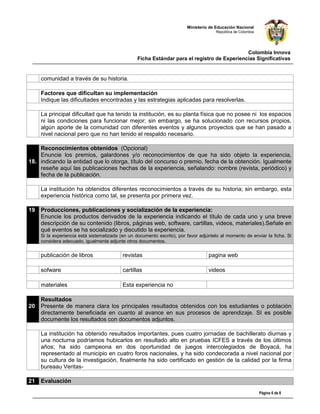 Ministerio de Educación Nacional
                                                                                      República de Colombia




                                                                                              Colombia Innova
                                                  Ficha Estándar para el registro de Experiencias Significativas


     comunidad a través de su historia.

     Factores que dificultan su implementación
     Indique las dificultades encontradas y las estrategias aplicadas para resolverlas.

     La principal dificultad que ha tenido la institución, es su planta física que no posee ni los espacios
     ni las condiciones para funcionar mejor; sin embargo, se ha solucionado con recursos propios,
     algún aporte de la comunidad con diferentes eventos y algunos proyectos que se han pasado a
     nivel nacional pero que no han tenido el respaldo necesario.

    Reconocimientos obtenidos (Opcional)
    Enuncie los premios, galardones y/o reconocimientos de que ha sido objeto la experiencia,
18. indicando la entidad que lo otorga, título del concurso o premio, fecha de la obtención. Igualmente
    reseñe aquí las publicaciones hechas de la experiencia, señalando: nombre (revista, periódico) y
    fecha de la publicación.

     La institución ha obtenidos diferentes reconocimientos a través de su historia; sin embargo, esta
     experiencia histórica como tal, se presenta por primera vez.

19   Producciones, publicaciones y socialización de la experiencia:
     Enuncie los productos derivados de la experiencia indicando el título de cada uno y una breve
     descripción de su contenido (libros, páginas web, software, cartillas, videos, materiales).Señale en
     qué eventos se ha socializado y discutido la experiencia.
     Si la experiencia está sistematizada (en un documento escrito), por favor adjúntelo al momento de enviar la ficha. Si
     considera adecuado, igualmente adjunte otros documentos.


     publicación de libros                 revistas                                pagina web

     sofware                               cartillas                               videos

     materiales                            Esta experiencia no                          

     Resultados
20   Presente de manera clara los principales resultados obtenidos con los estudiantes o población
     directamente beneficiada en cuanto al avance en sus procesos de aprendizaje. SI es posible
     documente los resultados con documentos adjuntos.

     La institución ha obtenido resultados importantes, pues cuatro jornadas de bachillerato diurnas y
     una nocturna podríamos hubicarlos en resultado alto en pruebas ICFES a través de los últimos
     años; ha sido campeona en dos oportunidad de juegos intercolegiados de Boyacá, ha
     representado al municipio en cuatro foros nacionales, y ha sido condecorada a nivel nacional por
     su cultura de la investigación, finalmente ha sido certificado en gestión de la calidad por la firma
     bureaau Veritas-

21   Evaluación

                                                                                                              Página 6 de 8
 
